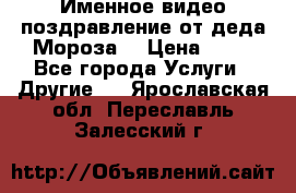 Именное видео-поздравление от деда Мороза  › Цена ­ 70 - Все города Услуги » Другие   . Ярославская обл.,Переславль-Залесский г.